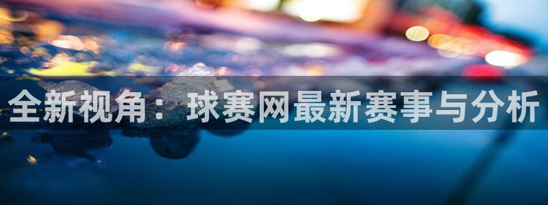 意昂2平台：全新视角：球赛网最新赛事